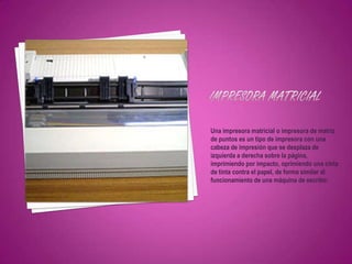 Una impresora matricial o impresora de matriz
de puntos es un tipo de impresora con una
cabeza de impresión que se desplaza de
izquierda a derecha sobre la página,
imprimiendo por impacto, oprimiendo una cinta
de tinta contra el papel, de forma similar al
funcionamiento de una máquina de escribir.
 