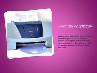 Las impresoras de inyección de tinta funcionan
expulsando gotas de tinta de diferentes
tamaños sobre el papel. Son las impresoras
más populares hoy en día para el gran público
por su capacidad de impresión de calidad a
bajo costo.
 