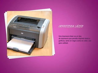 Una impresora láser es un tipo
de impresora que permite imprimir texto o
gráficos, tanto en negro como en color, con
gran calidad.
 