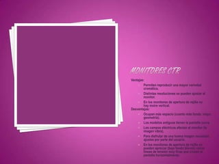 Ventajas:
     Permiten reproducir una mayor variedad
        cromática.
     Distintas resoluciones se pueden ajustar al
        monitor.
     En los monitores de apertura de rejilla no
        hay moire vertical.
Desventajas:
     Ocupan más espacio (cuanto más fondo, mejor
        geometría).
     Los modelos antiguos tienen la pantalla curva.
     Los campos eléctricos afectan al monitor (la
        imagen vibra).
     Para disfrutar de una buena imagen necesitan
        ajustes por parte del usuario.
     En los monitores de apertura de rejilla se
        pueden apreciar (bajo fondo blanco) varias
        líneas de tensión muy finas que cruzan la
        pantalla horizontalmente.
 