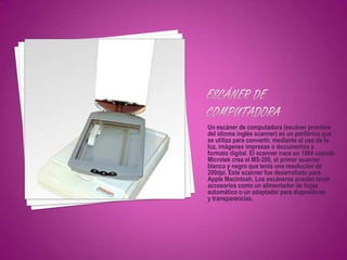 Un escáner de computadora (escáner proviene
del idioma inglés scanner) es un periférico que
se utiliza para convertir, mediante el uso de la
luz, imágenes impresas o documentos a
formato digital. El scanner nace en 1984 cuando
Microtek crea el MS-200, el primer scanner
blanco y negro que tenia una resolución de
200dpi. Este scanner fue desarrollado para
Apple Macintosh. Los escáneres pueden tener
accesorios como un alimentador de hojas
automático o un adaptador para diapositivas
y transparencias.
 