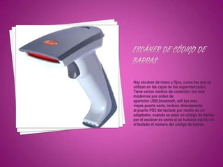 Hay escáner de mano y fijos, como los que se
utilizan en las cajas de los supermercados.
Tiene varios medios de conexión: los más
modernos por orden de
aparición USB,bluetooth, wifi los más
viejos puerto serie, incluso directamente
al puerto PS2 del teclado por medio de un
adaptador, cuando se pasa un código de barras
por el escáner es como si se hubiese escrito en
el teclado el número del código de barras.
 