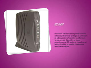Dispositivo externo que nos permite convertir
señales o pulsaciones -la imagen es un modem
de cabl, que convierte señales en informacio-
ya que con este dispositivo se puede
comunicar con el ISP -siglas en ingles Internet
Service Provider, en español Proveedor de
Servicios de Internet-
 