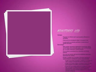 Ventajas:
         El grosor es inferior por lo que pueden utilizarse en
          portátiles.
         Cada punto se encarga de dejar o no pasar la luz.
         La geometría es siempre perfecta, lo determina el
          tamaño del píxel
Desventajas:
         Sólo pueden reproducir fielmente la resolución nativa,
          con el resto, se ve un borde negro, o se ve difuminado
          por no poder reproducir medios píxeles.
         Por sí solas no producen luz, necesitan una fuente
          externa.
         Si no se mira dentro del cono de visibilidad adecuado,
          desvirtúan los colores.
         El ADC y el DAC de un monitor LCD para reproducir
          colores limita la cantidad de colores representable.
               El ADC (Convertidor Analógico a Digital) en la entrada de
                vídeo analógica (cantidad de colores a representar).
               El DAC (Convertidor Digital a Analógico) dentro de cada
                píxel (cantidad de posibles colores representables).
               En los CRT es la tarjeta gráfica la encargada de realizar
                esto, el monitor no influye en la cantidad de colores
                representables, salvo en los primeros modelos de
                monitores que tenían entradas digitales TTL en lugar de
                entradas analógicas.
 