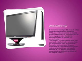 El monitor con tecnología LED en vez de utilizar
lámparas fluorescentes de cátodos fríos
(CCFL), que contienen mercurio -un material
vital en los sistemas CCFL pero tóxico para los
humanos y agresivo con el ambiente, y
ampliamente usado en pantallas LCD
convencionales.
La tecnología LED (Light-Emitting Diode usan
sistemas de retroiluminación , una tecnología
que ofrece ventajas sobre la tecnología de
iluminación convencional por lámparas
fluorescentes de cátodos fríos evitando de ese
modo la contaminación que provoca y las
emisiones de CO2. Además disminuyen el
consumo eléctrico dejándolo por debajo del
50% respecto a los LCD.
 