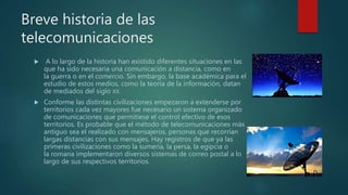 Breve historia de las
telecomunicaciones
 A lo largo de la historia han existido diferentes situaciones en las
que ha sido necesaria una comunicación a distancia, como en
la guerra o en el comercio. Sin embargo, la base académica para el
estudio de estos medios, como la teoría de la información, datan
de mediados del siglo XX.
 Conforme las distintas civilizaciones empezaron a extenderse por
territorios cada vez mayores fue necesario un sistema organizado
de comunicaciones que permitiese el control efectivo de esos
territorios. Es probable que el método de telecomunicaciones más
antiguo sea el realizado con mensajeros, personas que recorrían
largas distancias con sus mensajes. Hay registros de que ya las
primeras civilizaciones como la sumeria, la persa, la egipcia o
la romana implementaron diversos sistemas de correo postal a lo
largo de sus respectivos territorios.
 