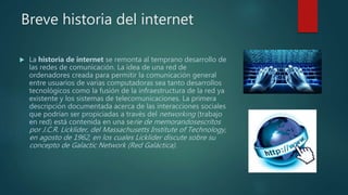 Breve historia del internet
 La historia de internet se remonta al temprano desarrollo de
las redes de comunicación. La idea de una red de
ordenadores creada para permitir la comunicación general
entre usuarios de varias computadoras sea tanto desarrollos
tecnológicos como la fusión de la infraestructura de la red ya
existente y los sistemas de telecomunicaciones. La primera
descripción documentada acerca de las interacciones sociales
que podrían ser propiciadas a través del networking (trabajo
en red) está contenida en una serie de memorandosescritos
por J.C.R. Licklider, del Massachusetts Institute of Technology,
en agosto de 1962, en los cuales Licklider discute sobre su
concepto de Galactic Network (Red Galáctica).
 
