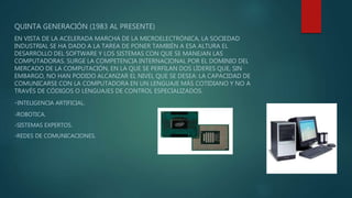 QUINTA GENERACIÓN (1983 AL PRESENTE)
EN VISTA DE LA ACELERADA MARCHA DE LA MICROELECTRÓNICA, LA SOCIEDAD
INDUSTRIAL SE HA DADO A LA TAREA DE PONER TAMBIÉN A ESA ALTURA EL
DESARROLLO DEL SOFTWARE Y LOS SISTEMAS CON QUE SE MANEJAN LAS
COMPUTADORAS. SURGE LA COMPETENCIA INTERNACIONAL POR EL DOMINIO DEL
MERCADO DE LA COMPUTACIÓN, EN LA QUE SE PERFILAN DOS LÍDERES QUE, SIN
EMBARGO, NO HAN PODIDO ALCANZAR EL NIVEL QUE SE DESEA: LA CAPACIDAD DE
COMUNICARSE CON LA COMPUTADORA EN UN LENGUAJE MÁS COTIDIANO Y NO A
TRAVÉS DE CÓDIGOS O LENGUAJES DE CONTROL ESPECIALIZADOS.
-INTELIGENCIA ARTIFICIAL.
-ROBOTICA.
-SISTEMAS EXPERTOS.
-REDES DE COMUNICACIONES.
 