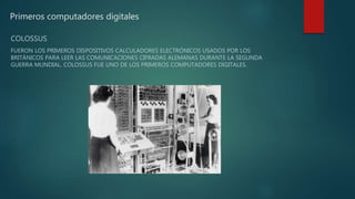 Primeros computadores digitales
COLOSSUS
FUERON LOS PRIMEROS DISPOSITIVOS CALCULADORES ELECTRÓNICOS USADOS POR LOS
BRITÁNICOS PARA LEER LAS COMUNICACIONES CIFRADAS ALEMANAS DURANTE LA SEGUNDA
GUERRA MUNDIAL. COLOSSUS FUE UNO DE LOS PRIMEROS COMPUTADORES DIGITALES.
 