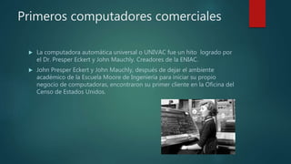 Primeros computadores comerciales
 La computadora automática universal o UNIVAC fue un hito logrado por
el Dr. Presper Eckert y John Mauchly. Creadores de la ENIAC.
 John Presper Eckert y John Mauchly, después de dejar el ambiente
académico de la Escuela Moore de Ingeniería para iniciar su propio
negocio de computadoras, encontraron su primer cliente en la Oficina del
Censo de Estados Unidos.
 