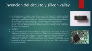 Invencion del circuito y silicon valley
 La idea de integrar circuitos electrónicos en un solo dispositivo nació cuando el
físico alemán e ingeniero Werner Jacobi Erfinder desarrolló y patentó el primer
amplificador de transistor integrado conocido en 1949 y el ingeniero británico
de radio Geoffrey Dummer propuso la integración de una variedad de
componentes electrónicos estándares en un cristal monolítico semiconductor
en 1952. Un año después, Harwick Johnson hizo una patente para el prototipo
de un circuito integrado
 SILICON
 Los primeros transistores fueron hechos de germanio. A mediados de 1950 fue
reemplazado por silicón, el cual permitía la operación a altas temperaturas. En
1954, Gordon Kidd Teal de Texas Instruments produjo el primer transistor de
silicón, comercializado en 1955. También en 1954, Fuller y Dittsenberger
publicaron un estudio fundamental en la difusión del silicón y Schockley sugirió
el uso de tecnología para formar uniones p-n con un grado dado de impuridad
en la concentración
 