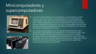 Minicomputadores y
supercomputadores
 Las minicomputadoras son verdaderas computadoras multi-
usuario, pero con menos capacidad que las computadoras
mainframe. Estos tipos de computadoras aparecieron en los
años 1960's cuando los circuitos integrados de grande escala
hicieron posible la fabricación de una computadora mucho más
barata que las computadoras mainframe existentes. Su costo se
redujo en el orden de 10 veces.
 Las supercomputadoras son el tipo de computadoras más
potentes y más rápidas que existen en un momento dado. Son
de gran tamaño, las más grandes entre sus pares. Pueden
procesar enormes cantidades de información en poco tiempo
pudiendo ejecutar millones de instrucciones por segundo, están
destinadas a una tarea específica y poseen una capacidad
de almacenamiento muy grande.
 