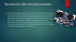 Revolucion del microprocesador
 El microprocesador surgió de la evolución de distintas tecnologías
predecesoras, básicamente de la computación y de la tecnología
de semiconductores. El inicio de esta última data de mitad de la
década de 1950; estas tecnologías se fusionaron a principios de los
años 1970, produciendo el primer microprocesador. Dichas
tecnologías iniciaron su desarrollo a partir de la segunda guerra
mundial; en este tiempo los científicos desarrollaron computadoras
específicas para aplicaciones militares.
 