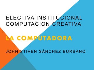 ELECTIVA INSTITUCIONAL
COMPUTACION CREATIVA
LA COMPUTADORA
JOHN STIVEN SÁNCHEZ BURBANO
 