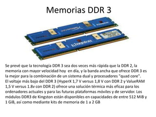 Memorias DDR 3Se prevé que la tecnología DDR 3 sea dos veces más rápida que la DDR 2, la memoria con mayor velocidad hoy  en día, y la banda ancha que ofrece DDR 3 es la mejor para la combinación de un sistema dual y procesadores "quadcore". El voltaje más bajo del DDR 3 (HyperX 1,7 V versus 1,8 V con DDR 2 y ValueRAM 1,5 V versus 1.8v con DDR 2) ofrece una solución térmica más eficaz para los ordenadores actuales y para las futuras plataformas móviles y de servidor. Los módulos DDR3 de Kingston están disponibles en capacidades de entre 512 MiB y 1 GiB, así como mediante kits de memoria de 1 a 2 GB