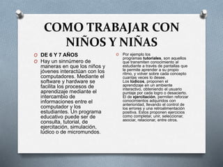 COMO TRABAJAR CON
NIÑOS Y NIÑAS
O DE 6 Y 7 AÑOS
O Hay un sinnúmero de
maneras en que los niños y
jóvenes interactúan con los
computadores. Mediante el
software y hardware se
facilita los procesos de
aprendizaje mediante el
intercambio de
informaciones entre el
computador y los
estudiantes. Un programa
educativo puede ser de
consulta, tutorial, de
ejercitación, simulación,
lúdico o de micromundos.
O Por ejemplo los
programas tutoriales, son aquellos
que transmiten conocimiento al
estudiante a través de pantallas que
le permite aprender a su propio
ritmo, y volver sobre cada concepto
cuantas veces lo desee.
Los lúdicos, proponen el
aprendizaje en un ambiente
interactivo, obteniendo el usuario
puntaje por cada logro o desacierto.
El de ejercitación, permiten reforzar
conocimientos adquiridos con
anterioridad, llevando el control de
los errores y una retroalimentación
positiva. Estos proponen ejercicios
como completar, unir, seleccionar,
asociar, relacionar, entre otros.
 