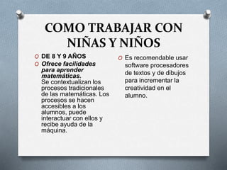 COMO TRABAJAR CON
NIÑAS Y NIÑOS
O DE 8 Y 9 AÑOS
O Ofrece facilidades
para aprender
matemáticas.
Se contextualizan los
procesos tradicionales
de las matemáticas. Los
procesos se hacen
accesibles a los
alumnos, puede
interactuar con ellos y
recibe ayuda de la
máquina.
O Es recomendable usar
software procesadores
de textos y de dibujos
para incrementar la
creatividad en el
alumno.
 