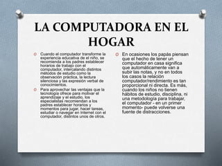 LA COMPUTADORA EN EL
HOGAR
O Cuando el computador transforme la
experiencia educativa de el niño, se
recomienda a los padres establecer
horarios de trabajo con el
computador, intercalando distintos
métodos de estudio como la
observación práctica, la lectura
silenciosa y las expresión verbal de
conocimientos.
O Para aprovechar las ventajas que la
tecnología ofrece para motivar el
aprendizaje y el estudio, los
especialistas recomiendan a los
padres establecer horarios y
momentos para jugar, hacer tareas,
estudiar o navegar en Internet con el
computador, distintos unos de otros.
O En ocasiones los papás piensan
que el hecho de tener un
computador en casa significa
que automáticamente van a
subir las notas, y no en todos
los casos la relación
computador/rendimiento es tan
proporcional ni directa. Es más,
cuando los niños no tienen
hábitos de estudio, disciplina, ni
una metodología para trabajar,
el computador - en un primer
momento- puede volverse una
fuente de distracciones.
 