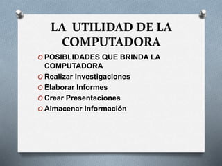 LA UTILIDAD DE LA
COMPUTADORA
O POSIBLIDADES QUE BRINDA LA
COMPUTADORA
O Realizar Investigaciones
O Elaborar Informes
O Crear Presentaciones
O Almacenar Información
 