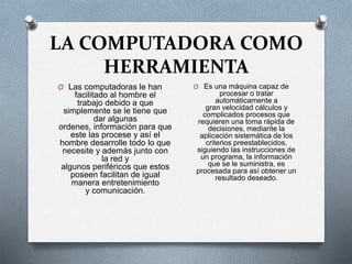 LA COMPUTADORA COMO
HERRAMIENTA
O Las computadoras le han
facilitado al hombre el
trabajo debido a que
simplemente se le tiene que
dar algunas
ordenes, información para que
este las procese y así el
hombre desarrolle todo lo que
necesite y además junto con
la red y
algunos periféricos que estos
poseen facilitan de igual
manera entretenimiento
y comunicación.
O Es una máquina capaz de
procesar o tratar
automáticamente a
gran velocidad cálculos y
complicados procesos que
requieren una toma rápida de
decisiones, mediante la
aplicación sistemática de los
criterios preestablecidos,
siguiendo las instrucciones de
un programa, la información
que se le suministra, es
procesada para así obtener un
resultado deseado.
 