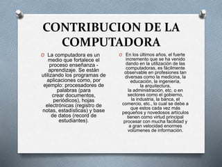 CONTRIBUCION DE LA
COMPUTADORA
O La computadora es un
medio que fortalece el
proceso enseñanza -
aprendizaje. Se están
utilizando los programas de
aplicaciones como, por
ejemplo: procesadores de
palabras (para
crear documentos,
periódicos), hojas
electrónicas (registro de
notas, estadísticas) y base
de datos (record de
estudiantes).
O En los últimos años, el fuerte
incremento que se ha venido
dando en la utilización de las
computadoras, es fácilmente
observable en profesiones tan
diversas como la medicina, la
educación, la ingeniería,
la arquitectura,
la administración, etc. o en
sectores como el gobierno,
la industria, la banca, el
comercio, etc., lo cual se debe a
que estos cada vez más
pequeños y novedosos artículos
tienen como virtud principal
procesar con mucha facilidad y
a gran velocidad enormes
volúmenes de información.
 