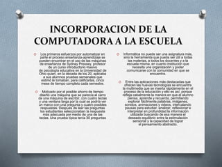INCORPORACION DE LA
COMPUTADORA A LA ESCUELA
O Los primeros esfuerzos por automatizar en
parte el proceso enseñanza-aprendizaje se
pueden encontrar en el uso de las máquinas
de enseñanza de Sydney Pressey, profesor
de un curso introductorio masivo
de psicología educativa en la Universidad de
Ohio quien, en la década de los 20, aplicaba
a sus alumnos pruebas semanales que
estimó le tomaban, para calificarlas, cinco
mese de tiempo completo cada semestre.
O Motivado por el posible ahorro de tiempo
diseñó una máquina que se parecía al carro
de una máquina de escribir, con cuatro teclas
y una ventana larga por la cual se podría ver
un marco con una pregunta y cuatro posibles
respuestas. Después de leer las preguntas
los estudiantes seleccionaban la respuesta
más adecuada por medio de una de las
teclas. Una prueba típica tenía 30 preguntas
O Informática no puede ser una asignatura más,
sino la herramienta que pueda ser útil a todas
las materias, a todos los docentes y a la
escuela misma, en cuanto institución que
necesita una organización y poder
comunicarse con la comunidad en que se
encuentra.
O Entre las aplicaciones más destacadas que
ofrecen las nuevas tecnologías se encuentra
la multimedia que se inserta rápidamente en el
proceso de la educación y ello es así, porque
refleja cabalmente la manera en que el alumno
piensa, aprende y recuerda, permitiendo
explorar fácilmente palabras, imágenes,
sonidos, animaciones y videos, intercalando
pausas para estudiar, analizar, reflexionar e
interpretar en profundidad la información
utilizada buscando de esa manera el
deseado equilibrio entre la estimulación
sensorial y la capacidad de lograr
el pensamiento abstracto.
 
