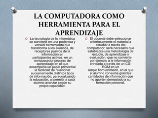 LA COMPUTADORA COMO
HERRAMIENTA PARA EL
APRENDIZAJE
O La tecnología de la informática
se convierte en una poderosa y
versátil herramienta que
transforma a los alumnos, de
receptores pasivos de la
información en
participantes activos, en un
enriquecedor proceso de
aprendizaje en el que
desempeña un papel primordial
la facilidad de relacionar
sucesivamente distintos tipos
de información, personalizando
la educación, al permitir a cada
alumno avanzar según su
propia capacidad.
O El docente debe seleccionar
criteriosamente el material a
estudiar a través del
computador; será necesario que
establezca una metodología de
estudio, de aprendizaje y
evaluación, que no convierta
por ejemplo a la información
brindada a través de un CD-
ROM en un
simple libro animado, en el que
el alumno consuma grandes
cantidades de información que
no aporten demasiado a su
formación personal.
 