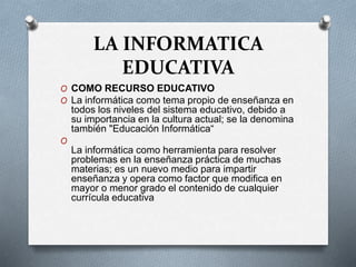 LA INFORMATICA
EDUCATIVA
O COMO RECURSO EDUCATIVO
O La informática como tema propio de enseñanza en
todos los niveles del sistema educativo, debido a
su importancia en la cultura actual; se la denomina
también "Educación Informática“
O
La informática como herramienta para resolver
problemas en la enseñanza práctica de muchas
materias; es un nuevo medio para impartir
enseñanza y opera como factor que modifica en
mayor o menor grado el contenido de cualquier
currícula educativa
 
