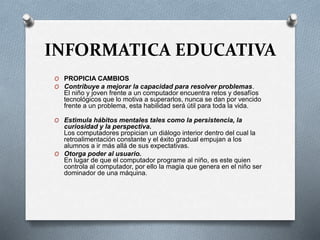 INFORMATICA EDUCATIVA
O PROPICIA CAMBIOS
O Contribuye a mejorar la capacidad para resolver problemas.
El niño y joven frente a un computador encuentra retos y desafíos
tecnológicos que lo motiva a superarlos, nunca se dan por vencido
frente a un problema, esta habilidad será útil para toda la vida.
O Estimula hábitos mentales tales como la persistencia, la
curiosidad y la perspectiva.
Los computadores propician un diálogo interior dentro del cual la
retroalimentación constante y el éxito gradual empujan a los
alumnos a ir más allá de sus expectativas.
O Otorga poder al usuario.
En lugar de que el computador programe al niño, es este quien
controla al computador, por ello la magia que genera en el niño ser
dominador de una máquina.
 