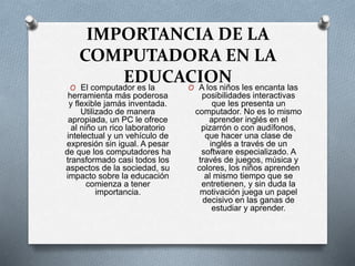IMPORTANCIA DE LA
COMPUTADORA EN LA
EDUCACIONO El computador es la
herramienta más poderosa
y flexible jamás inventada.
Utilizado de manera
apropiada, un PC le ofrece
al niño un rico laboratorio
intelectual y un vehículo de
expresión sin igual. A pesar
de que los computadores ha
transformado casi todos los
aspectos de la sociedad, su
impacto sobre la educación
comienza a tener
importancia.
O A los niños les encanta las
posibilidades interactivas
que les presenta un
computador. No es lo mismo
aprender inglés en el
pizarrón o con audífonos,
que hacer una clase de
inglés a través de un
software especializado. A
través de juegos, música y
colores, los niños aprenden
al mismo tiempo que se
entretienen, y sin duda la
motivación juega un papel
decisivo en las ganas de
estudiar y aprender.
 