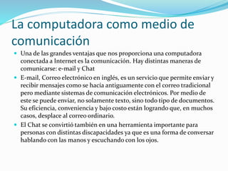 La computadora como medio de
comunicación
 Una de las grandes ventajas que nos proporciona una computadora
conectada a Internet es la comunicación. Hay distintas maneras de
comunicarse: e-mail y Chat
 E-mail, Correo electrónico en inglés, es un servicio que permite enviar y
recibir mensajes como se hacía antiguamente con el correo tradicional
pero mediante sistemas de comunicación electrónicos. Por medio de
este se puede enviar, no solamente texto, sino todo tipo de documentos.
Su eficiencia, conveniencia y bajo costo están logrando que, en muchos
casos, desplace al correo ordinario.
 El Chat se convirtió también en una herramienta importante para
personas con distintas discapacidades ya que es una forma de conversar
hablando con las manos y escuchando con los ojos.
 