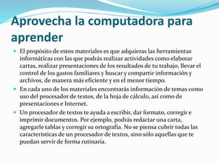 Aprovecha la computadora para
aprender
 El propósito de estos materiales es que adquieras las herramientas
informáticas con las que podrás realizar actividades como elaborar
cartas, realizar presentaciones de los resultados de tu trabajo, llevar el
control de los gastos familiares y buscar y compartir información y
archivos, de manera más eficiente y en el menor tiempo.
 En cada uno de los materiales encontrarás información de temas como
uso del procesador de textos, de la hoja de cálculo, así como de
presentaciones e Internet.
 Un procesador de textos te ayuda a escribir, dar formato, corregir e
imprimir documentos. Por ejemplo, podrás redactar una carta,
agregarle tablas y corregir su ortografía. No se piensa cubrir todas las
características de un procesador de textos, sino sólo aquellas que te
puedan servir de forma rutinaria.
 