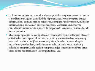  La Internet es una red mundial de computadoras que se conectan entre
sí mediante una gran cantidad de hiperenlaces. Nos sirve para buscar
información, comunicarnos con otros, compartir información, publicar
información y socializar, entre otras cosas. Contiene una enorme
cantidad de información que, en la mayoría de los casos, es accesible de
forma gratuita.
 Muchos programas de computación (conocidos como software) ofrecen
actividades que captan el interés del niño y le enseñan lecciones muy
buenas.Los niños tan jóvenes como 3 años de edad, a pesar de que
todavía no pueden leer, se divierten mucho usando los atractivos y
coloridos programas de acción con personajes interesantes (Para otras
ideas sobre programas en la computadora, vea
 