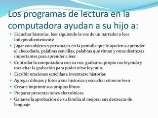 Los programas de lectura en la
computadora ayudan a su hijo a:
 Escuchar historias, leer siguiendo la voz de un narrador o leer
independientemente
 Jugar con objetos y personajes en la pantalla que le ayuden a aprender
el abecedario, palabras sencillas, palabras que riman y otras destrezas
importantes para aprender a leer.
 Controlar la computadora con su voz, grabar su propia voz leyendo y
escuchar la grabación para poder oírse leyendo.
 Escribir oraciones sencillas e inventarse historias
 Agregar dibujos y fotos a sus historias y escuchar cómo se leen
 Crear e imprimir sus propios libros
 Preparar presentaciones electrónicas
 Ganarse la aprobación de su familia al mejorar sus destrezas de
lenguaje
 