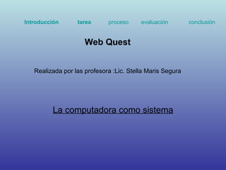 La computadora como sistema Web Quest  Realizada por las profesora :Lic. Stella Maris Segura Introducción   tarea   proceso   evaluación   conclusión 
