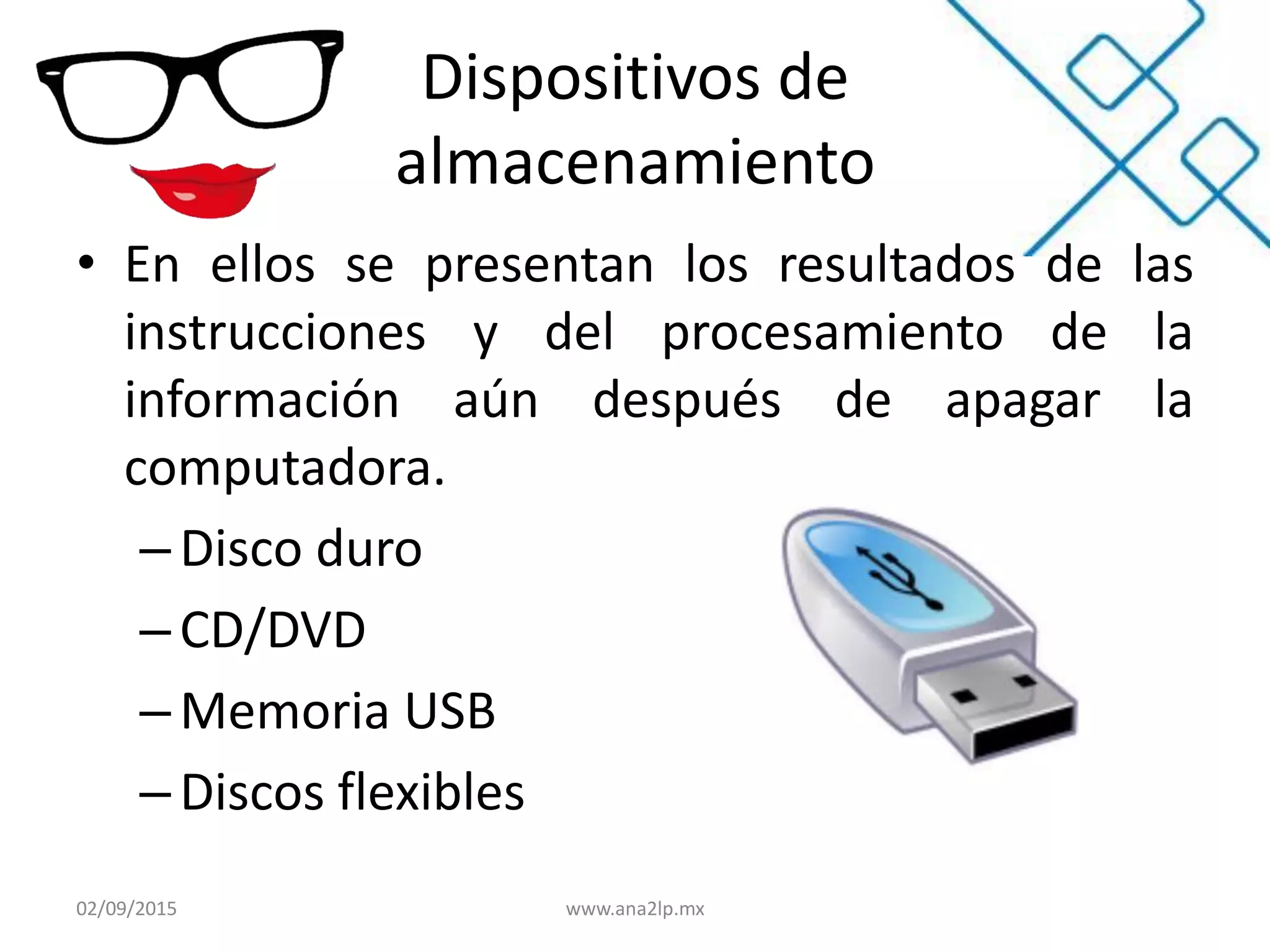Dispositivos de
almacenamiento
• En ellos se presentan los resultados de las
instrucciones y del procesamiento de la
información aún después de apagar la
computadora.
–Disco duro
– CD/DVD
– Memoria USB
–Discos flexibles
02/09/2015 www.ana2lp.mx
 