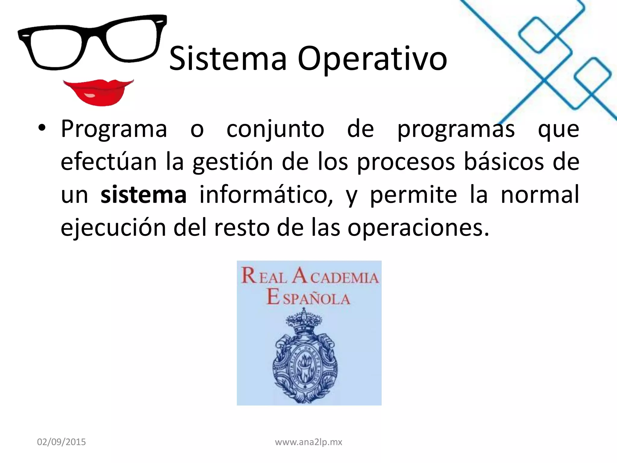 Sistema Operativo
• Programa o conjunto de programas que
efectúan la gestión de los procesos básicos de
un sistema informático, y permite la normal
ejecución del resto de las operaciones.
02/09/2015 www.ana2lp.mx
 