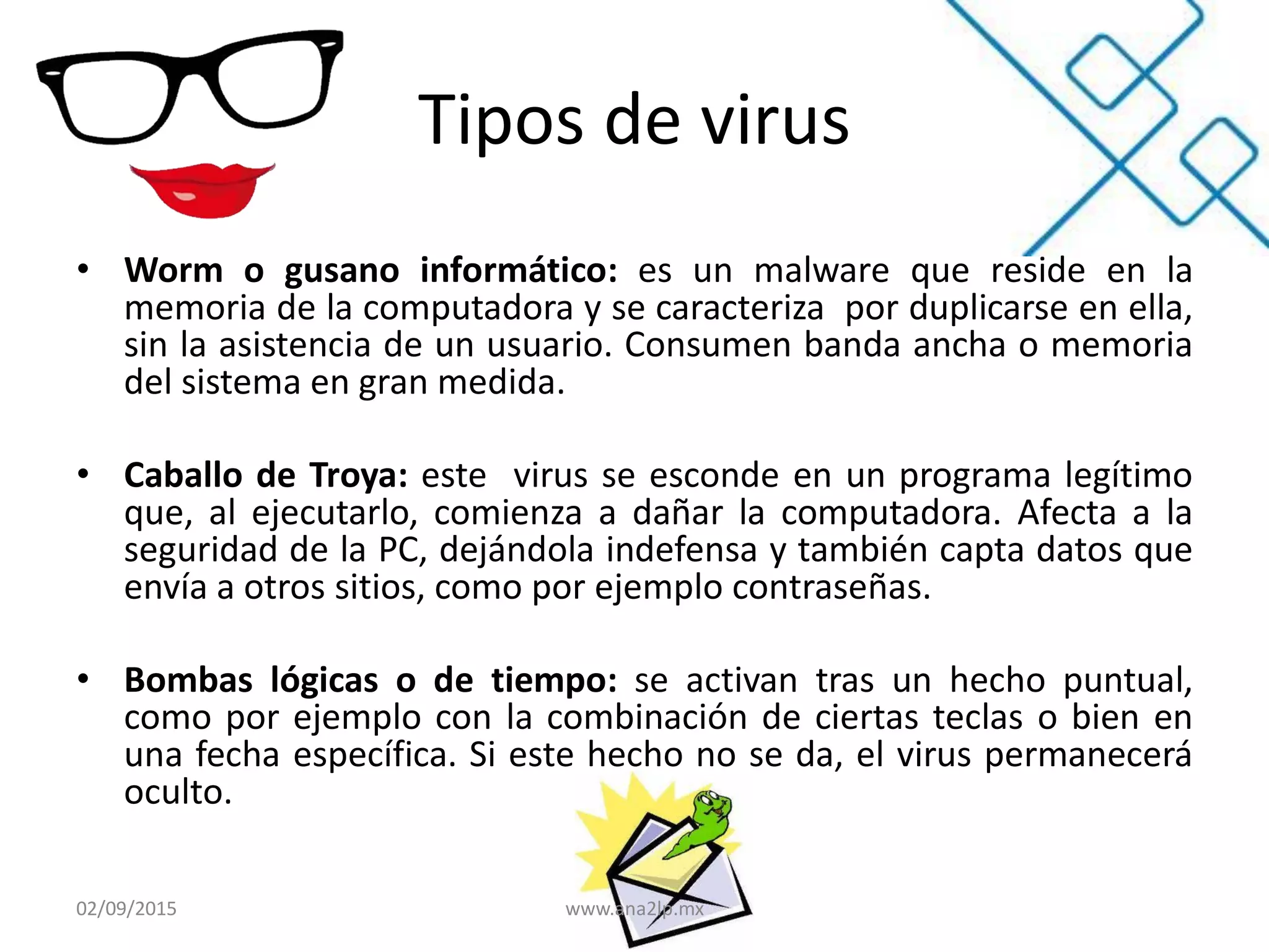 Tipos de virus
• Worm o gusano informático: es un malware que reside en la
memoria de la computadora y se caracteriza por duplicarse en ella,
sin la asistencia de un usuario. Consumen banda ancha o memoria
del sistema en gran medida.
• Caballo de Troya: este virus se esconde en un programa legítimo
que, al ejecutarlo, comienza a dañar la computadora. Afecta a la
seguridad de la PC, dejándola indefensa y también capta datos que
envía a otros sitios, como por ejemplo contraseñas.
• Bombas lógicas o de tiempo: se activan tras un hecho puntual,
como por ejemplo con la combinación de ciertas teclas o bien en
una fecha específica. Si este hecho no se da, el virus permanecerá
oculto.
02/09/2015 www.ana2lp.mx
 