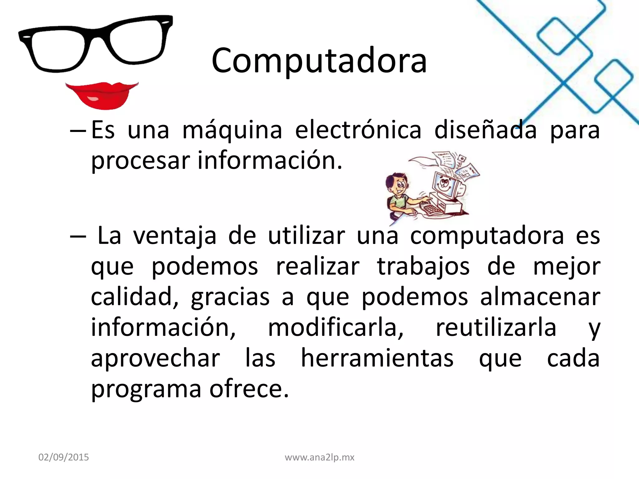 Computadora
– Es una máquina electrónica diseñada para
procesar información.
– La ventaja de utilizar una computadora es
que podemos realizar trabajos de mejor
calidad, gracias a que podemos almacenar
información, modificarla, reutilizarla y
aprovechar las herramientas que cada
programa ofrece.
02/09/2015 www.ana2lp.mx
 