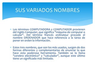  Los términos COMPUTADORA y COMPUTADOR provienen
del inglés Computer, que significa "máquina de computar o
calcular". Del término francés ordinateur procede el
nombre ORDENADOR que hace referencia a la tarea de
poner en orden la información.
 Estos tres nombres, que son los más usados, surgen de dos
formas diferentes y complementarias de enunciar lo que
hace esta poderosa herramienta. También se la llama
"cerebro electrónico" y "calculador", aunque este último
tiene un significado más limitado.
SUS VARIADOS NOMBRES
 