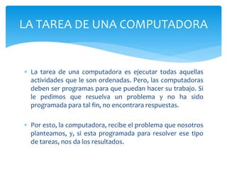  La tarea de una computadora es ejecutar todas aquellas
actividades que le son ordenadas. Pero, las computadoras
deben ser programas para que puedan hacer su trabajo. Si
le pedimos que resuelva un problema y no ha sido
programada para tal fin, no encontrara respuestas.
 Por esto, la computadora, recibe el problema que nosotros
planteamos, y, si esta programada para resolver ese tipo
de tareas, nos da los resultados.
LA TAREA DE UNA COMPUTADORA
 