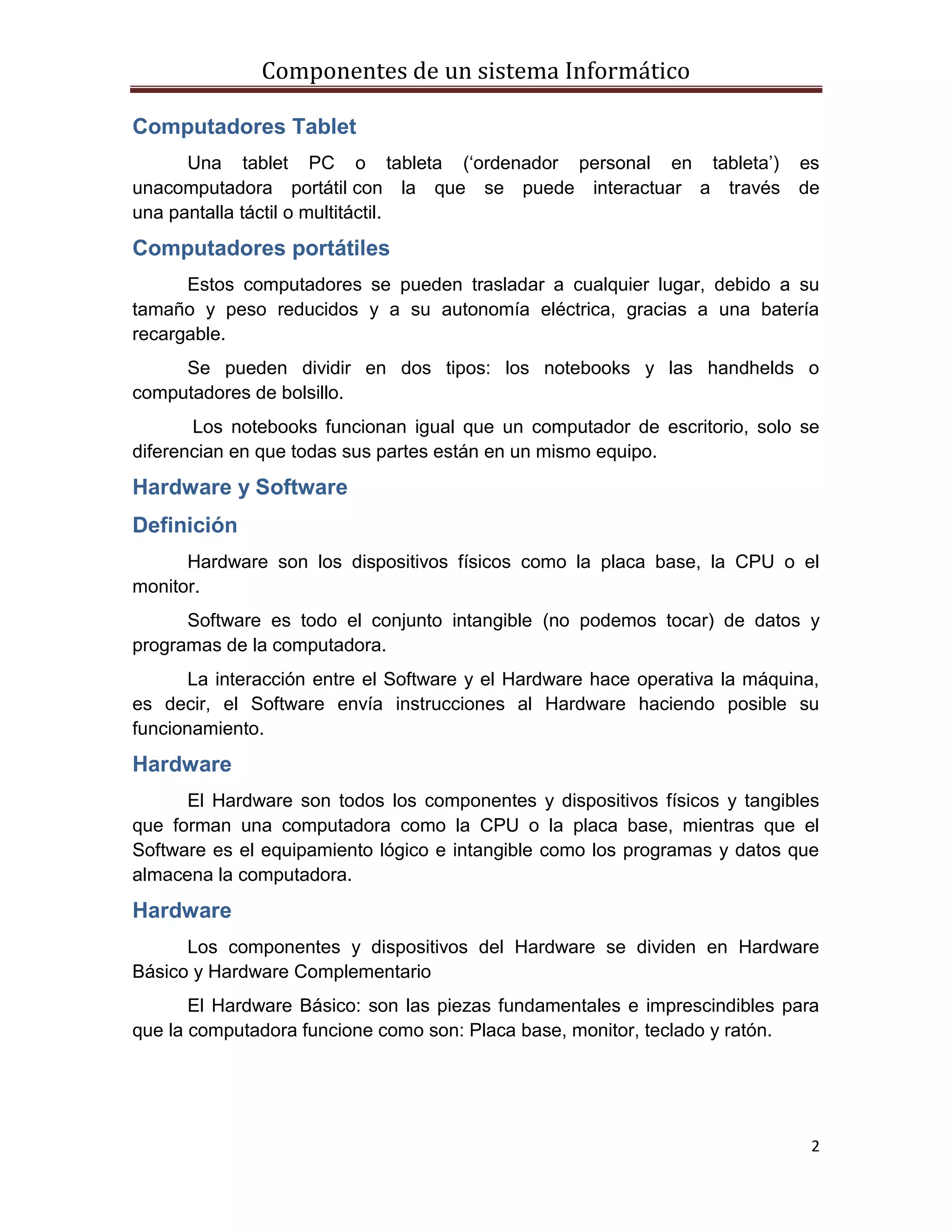 Componentes de un sistema Informático
2
Computadores Tablet
Una tablet PC o tableta („ordenador personal en tableta‟) es
unacomputadora portátil con la que se puede interactuar a través de
una pantalla táctil o multitáctil.
Computadores portátiles
Estos computadores se pueden trasladar a cualquier lugar, debido a su
tamaño y peso reducidos y a su autonomía eléctrica, gracias a una batería
recargable.
Se pueden dividir en dos tipos: los notebooks y las handhelds o
computadores de bolsillo.
Los notebooks funcionan igual que un computador de escritorio, solo se
diferencian en que todas sus partes están en un mismo equipo.
Hardware y Software
Definición
Hardware son los dispositivos físicos como la placa base, la CPU o el
monitor.
Software es todo el conjunto intangible (no podemos tocar) de datos y
programas de la computadora.
La interacción entre el Software y el Hardware hace operativa la máquina,
es decir, el Software envía instrucciones al Hardware haciendo posible su
funcionamiento.
Hardware
El Hardware son todos los componentes y dispositivos físicos y tangibles
que forman una computadora como la CPU o la placa base, mientras que el
Software es el equipamiento lógico e intangible como los programas y datos que
almacena la computadora.
Hardware
Los componentes y dispositivos del Hardware se dividen en Hardware
Básico y Hardware Complementario
El Hardware Básico: son las piezas fundamentales e imprescindibles para
que la computadora funcione como son: Placa base, monitor, teclado y ratón.
 