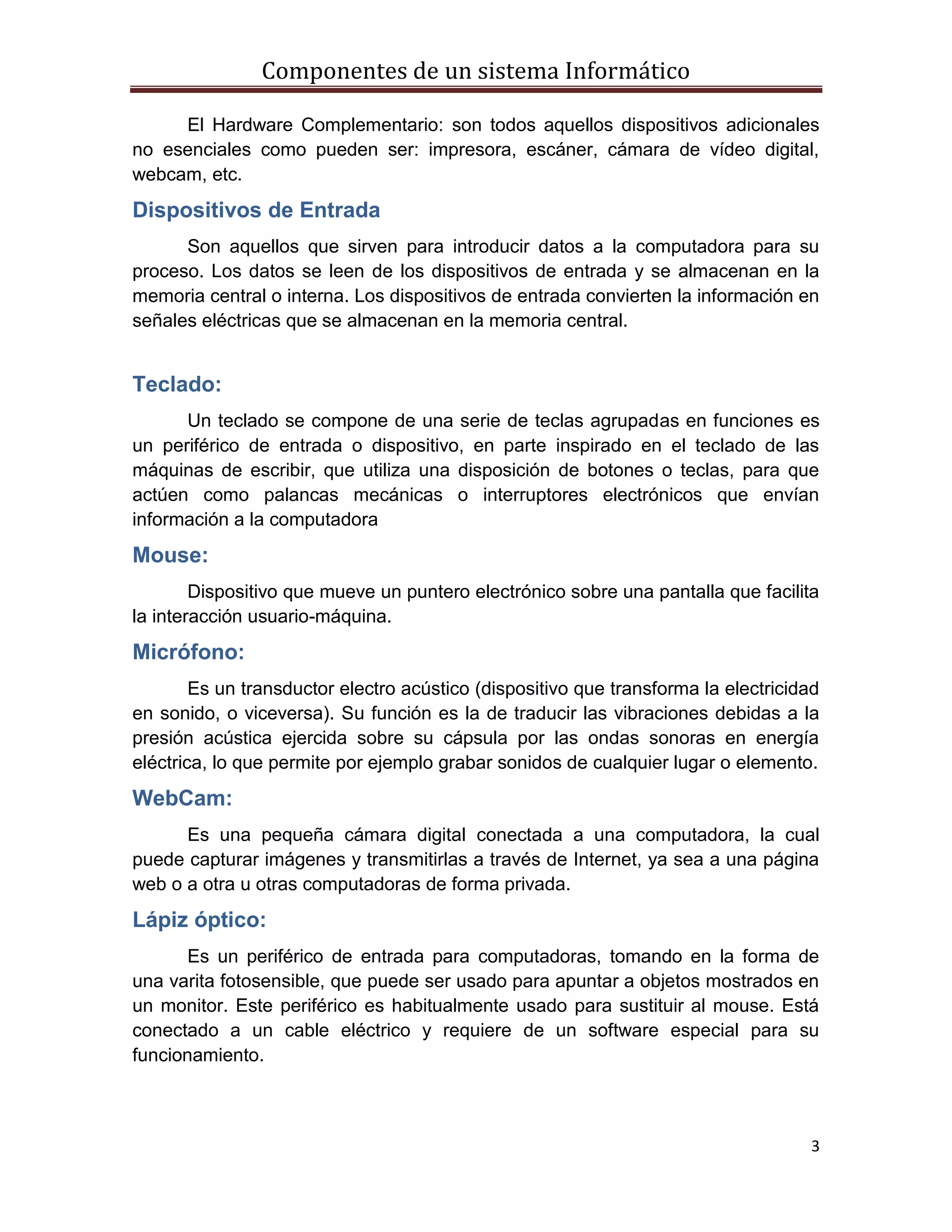 Componentes de un sistema Informático
3
El Hardware Complementario: son todos aquellos dispositivos adicionales
no esenciales como pueden ser: impresora, escáner, cámara de vídeo digital,
webcam, etc.
Dispositivos de Entrada
Son aquellos que sirven para introducir datos a la computadora para su
proceso. Los datos se leen de los dispositivos de entrada y se almacenan en la
memoria central o interna. Los dispositivos de entrada convierten la información en
señales eléctricas que se almacenan en la memoria central.
Teclado:
Un teclado se compone de una serie de teclas agrupadas en funciones es
un periférico de entrada o dispositivo, en parte inspirado en el teclado de las
máquinas de escribir, que utiliza una disposición de botones o teclas, para que
actúen como palancas mecánicas o interruptores electrónicos que envían
información a la computadora
Mouse:
Dispositivo que mueve un puntero electrónico sobre una pantalla que facilita
la interacción usuario-máquina.
Micrófono:
Es un transductor electro acústico (dispositivo que transforma la electricidad
en sonido, o viceversa). Su función es la de traducir las vibraciones debidas a la
presión acústica ejercida sobre su cápsula por las ondas sonoras en energía
eléctrica, lo que permite por ejemplo grabar sonidos de cualquier lugar o elemento.
WebCam:
Es una pequeña cámara digital conectada a una computadora, la cual
puede capturar imágenes y transmitirlas a través de Internet, ya sea a una página
web o a otra u otras computadoras de forma privada.
Lápiz óptico:
Es un periférico de entrada para computadoras, tomando en la forma de
una varita fotosensible, que puede ser usado para apuntar a objetos mostrados en
un monitor. Este periférico es habitualmente usado para sustituir al mouse. Está
conectado a un cable eléctrico y requiere de un software especial para su
funcionamiento.
 