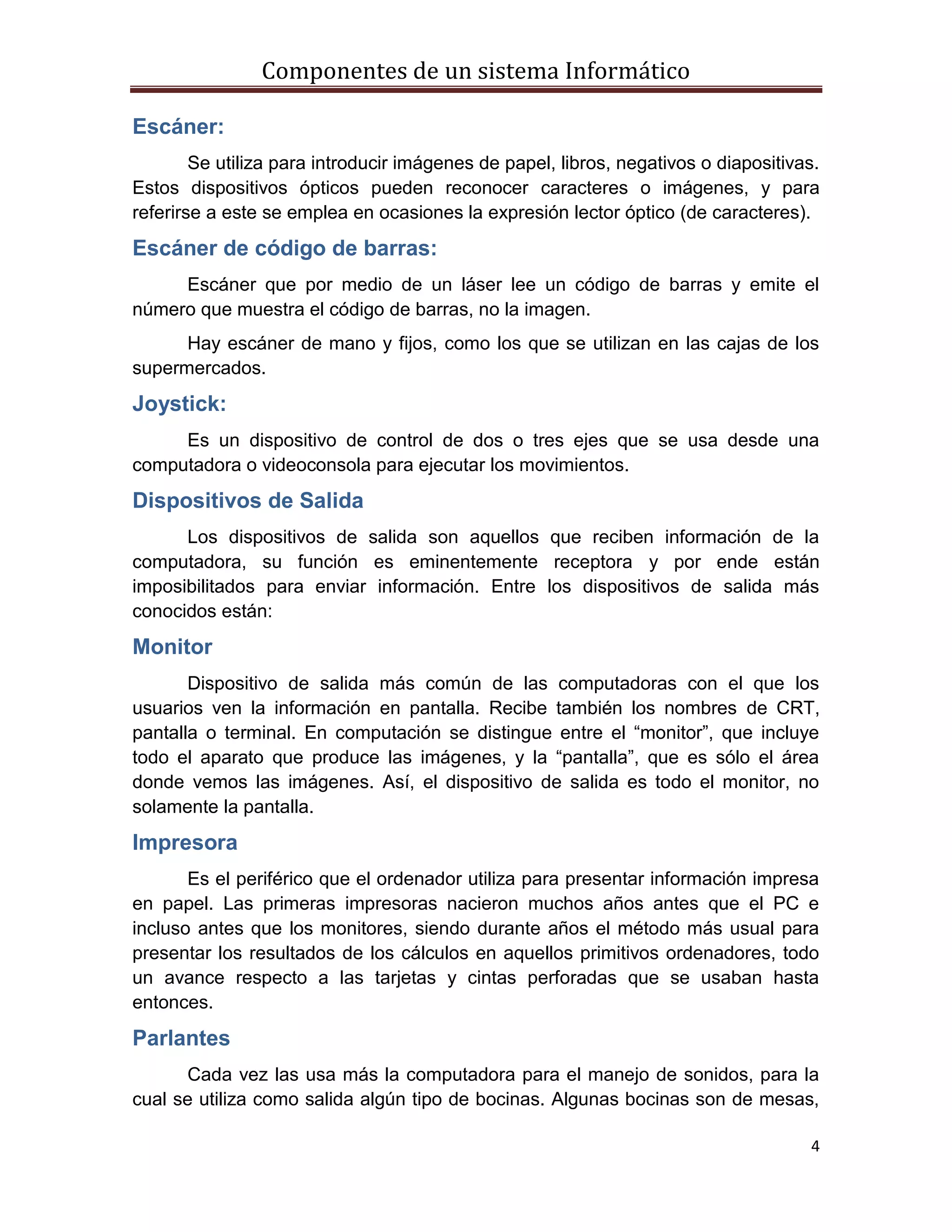 Componentes de un sistema Informático
4
Escáner:
Se utiliza para introducir imágenes de papel, libros, negativos o diapositivas.
Estos dispositivos ópticos pueden reconocer caracteres o imágenes, y para
referirse a este se emplea en ocasiones la expresión lector óptico (de caracteres).
Escáner de código de barras:
Escáner que por medio de un láser lee un código de barras y emite el
número que muestra el código de barras, no la imagen.
Hay escáner de mano y fijos, como los que se utilizan en las cajas de los
supermercados.
Joystick:
Es un dispositivo de control de dos o tres ejes que se usa desde una
computadora o videoconsola para ejecutar los movimientos.
Dispositivos de Salida
Los dispositivos de salida son aquellos que reciben información de la
computadora, su función es eminentemente receptora y por ende están
imposibilitados para enviar información. Entre los dispositivos de salida más
conocidos están:
Monitor
Dispositivo de salida más común de las computadoras con el que los
usuarios ven la información en pantalla. Recibe también los nombres de CRT,
pantalla o terminal. En computación se distingue entre el “monitor”, que incluye
todo el aparato que produce las imágenes, y la “pantalla”, que es sólo el área
donde vemos las imágenes. Así, el dispositivo de salida es todo el monitor, no
solamente la pantalla.
Impresora
Es el periférico que el ordenador utiliza para presentar información impresa
en papel. Las primeras impresoras nacieron muchos años antes que el PC e
incluso antes que los monitores, siendo durante años el método más usual para
presentar los resultados de los cálculos en aquellos primitivos ordenadores, todo
un avance respecto a las tarjetas y cintas perforadas que se usaban hasta
entonces.
Parlantes
Cada vez las usa más la computadora para el manejo de sonidos, para la
cual se utiliza como salida algún tipo de bocinas. Algunas bocinas son de mesas,
 