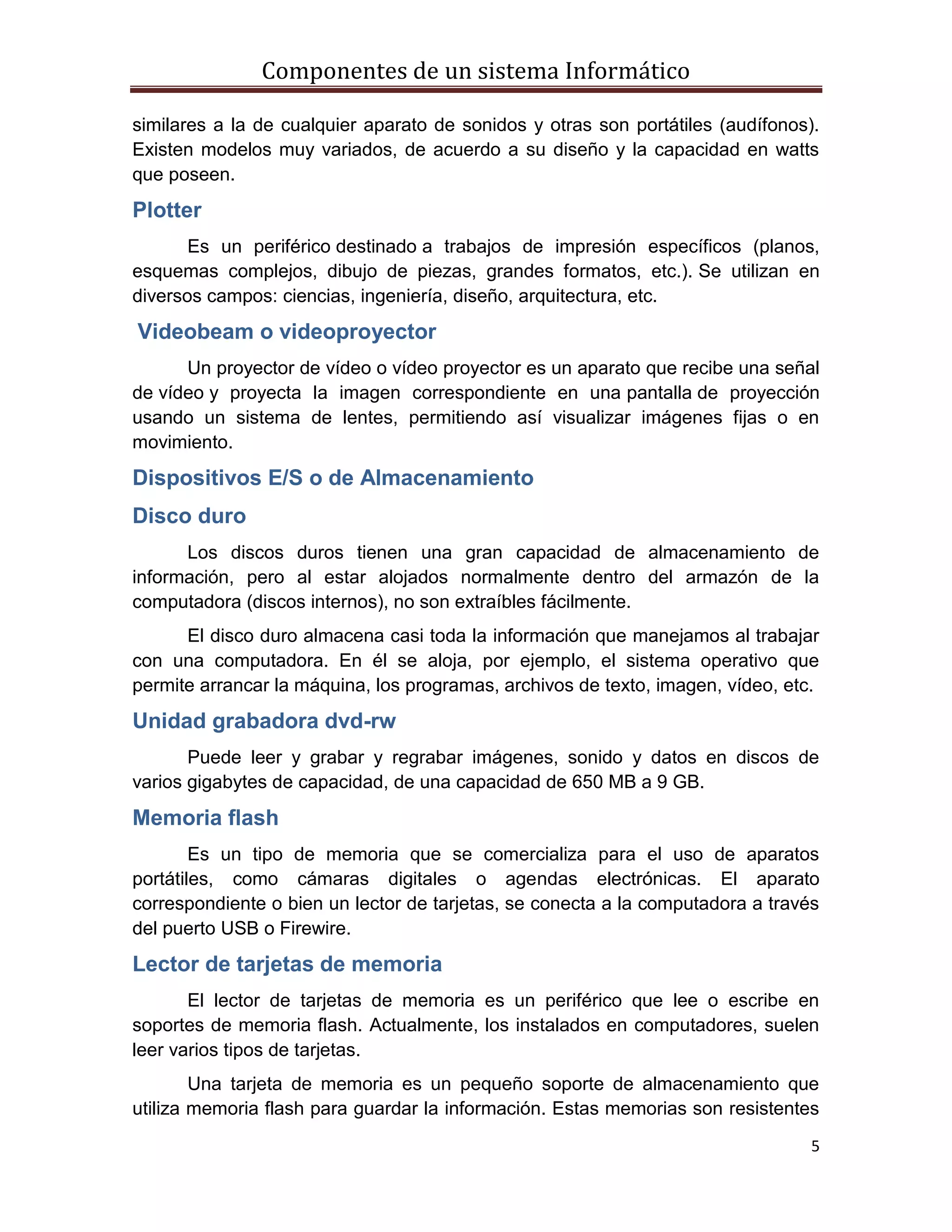 Componentes de un sistema Informático
5
similares a la de cualquier aparato de sonidos y otras son portátiles (audífonos).
Existen modelos muy variados, de acuerdo a su diseño y la capacidad en watts
que poseen.
Plotter
Es un periférico destinado a trabajos de impresión específicos (planos,
esquemas complejos, dibujo de piezas, grandes formatos, etc.). Se utilizan en
diversos campos: ciencias, ingeniería, diseño, arquitectura, etc.
Videobeam o videoproyector
Un proyector de vídeo o vídeo proyector es un aparato que recibe una señal
de vídeo y proyecta la imagen correspondiente en una pantalla de proyección
usando un sistema de lentes, permitiendo así visualizar imágenes fijas o en
movimiento.
Dispositivos E/S o de Almacenamiento
Disco duro
Los discos duros tienen una gran capacidad de almacenamiento de
información, pero al estar alojados normalmente dentro del armazón de la
computadora (discos internos), no son extraíbles fácilmente.
El disco duro almacena casi toda la información que manejamos al trabajar
con una computadora. En él se aloja, por ejemplo, el sistema operativo que
permite arrancar la máquina, los programas, archivos de texto, imagen, vídeo, etc.
Unidad grabadora dvd-rw
Puede leer y grabar y regrabar imágenes, sonido y datos en discos de
varios gigabytes de capacidad, de una capacidad de 650 MB a 9 GB.
Memoria flash
Es un tipo de memoria que se comercializa para el uso de aparatos
portátiles, como cámaras digitales o agendas electrónicas. El aparato
correspondiente o bien un lector de tarjetas, se conecta a la computadora a través
del puerto USB o Firewire.
Lector de tarjetas de memoria
El lector de tarjetas de memoria es un periférico que lee o escribe en
soportes de memoria flash. Actualmente, los instalados en computadores, suelen
leer varios tipos de tarjetas.
Una tarjeta de memoria es un pequeño soporte de almacenamiento que
utiliza memoria flash para guardar la información. Estas memorias son resistentes
 