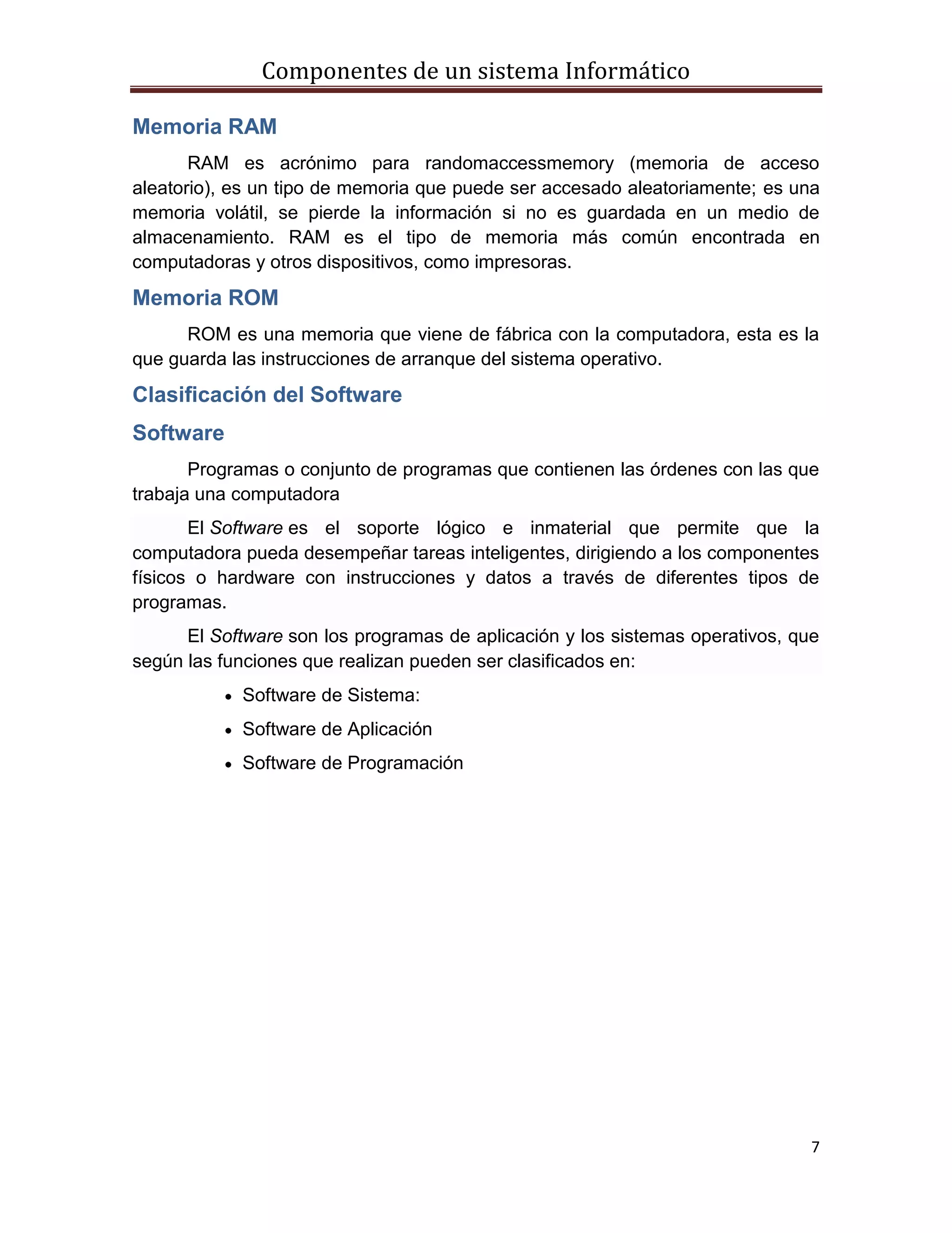 Componentes de un sistema Informático
7
Memoria RAM
RAM es acrónimo para randomaccessmemory (memoria de acceso
aleatorio), es un tipo de memoria que puede ser accesado aleatoriamente; es una
memoria volátil, se pierde la información si no es guardada en un medio de
almacenamiento. RAM es el tipo de memoria más común encontrada en
computadoras y otros dispositivos, como impresoras.
Memoria ROM
ROM es una memoria que viene de fábrica con la computadora, esta es la
que guarda las instrucciones de arranque del sistema operativo.
Clasificación del Software
Software
Programas o conjunto de programas que contienen las órdenes con las que
trabaja una computadora
El Software es el soporte lógico e inmaterial que permite que la
computadora pueda desempeñar tareas inteligentes, dirigiendo a los componentes
físicos o hardware con instrucciones y datos a través de diferentes tipos de
programas.
El Software son los programas de aplicación y los sistemas operativos, que
según las funciones que realizan pueden ser clasificados en:
Software de Sistema:
Software de Aplicación
Software de Programación
 