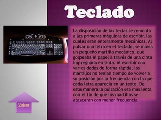 La disposición de las teclas se remonta
         a las primeras máquinas de escribir, las
         cuales eran enteramente mecánicas. Al
         pulsar una letra en el teclado, se movía
         un pequeño martillo mecánico, que
         golpeaba el papel a través de una cinta
         impregnada en tinta. Al escribir con
         varios dedos de forma rápida, los
         martillos no tenían tiempo de volver a
         su posición por la frecuencia con la que
         cada letra aparecía en un texto. De
         esta manera la pulsación era más lenta
         con el fin de que los martillos se
         atascaran con menor frecuencia
Volver
 