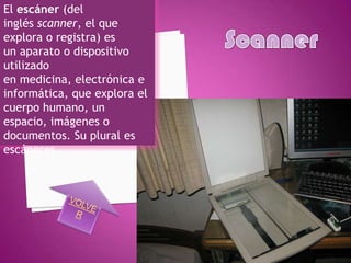 El escáner (del
inglés scanner, el que
explora o registra) es
un aparato o dispositivo
utilizado
en medicina, electrónica e
informática, que explora el
cuerpo humano, un
espacio, imágenes o
documentos. Su plural es
escáneres
 