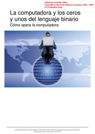 La computadora y los ceros
y unos del lenguaje binario
Cómo opera la computadora




  PDF generado usando el kit de herramientas de fuente abierta mwlib. Ver http://code.pediapress.com/ para mayor información.
                                      PDF generated at: Sun, 19 Dec 2010 21:33:36 UTC
 