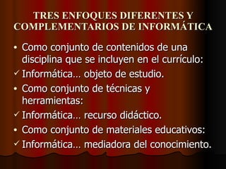 TRES ENFOQUES DIFERENTES Y COMPLEMENTARIOS DE INFORMÁTICA Como conjunto de contenidos de una disciplina que se incluyen en el currículo: Informática… objeto de estudio. Como conjunto de técnicas y herramientas: Informática… recurso didáctico. Como conjunto de materiales educativos: Informática… mediadora del conocimiento. 